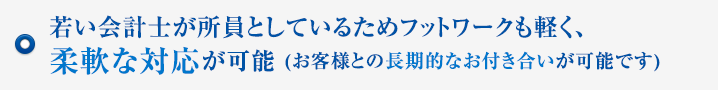 若い会計士が所員としているためフットワークも軽く、柔軟な対応が可能 (お客様との長期的なお付き合いが可能です)