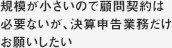 規模が小さいので顧問契約は必要ないが、決算申告業務だけ
お願いしたい