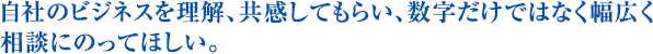 自社のビジネスを理解、共感してもらい、数字だけではなく幅広く相談にのってほしい。